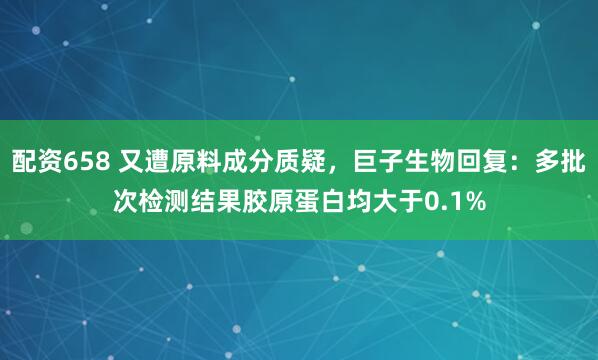配资658 又遭原料成分质疑，巨子生物回复：多批次检测结果胶原蛋白均大于0.1%