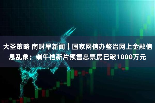 大圣策略 南财早新闻｜国家网信办整治网上金融信息乱象；端午档新片预售总票房已破1000万元