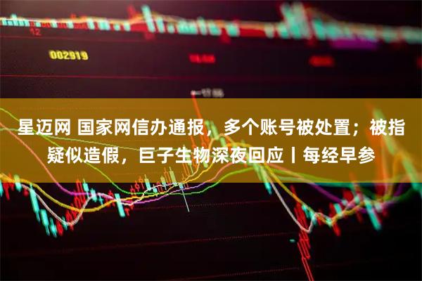 星迈网 国家网信办通报，多个账号被处置；被指疑似造假，巨子生物深夜回应丨每经早参