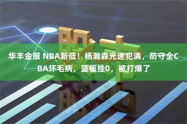 华丰金服 NBA新低！杨瀚森光速犯满，防守全CBA坏毛病，篮板挂0，被打爆了