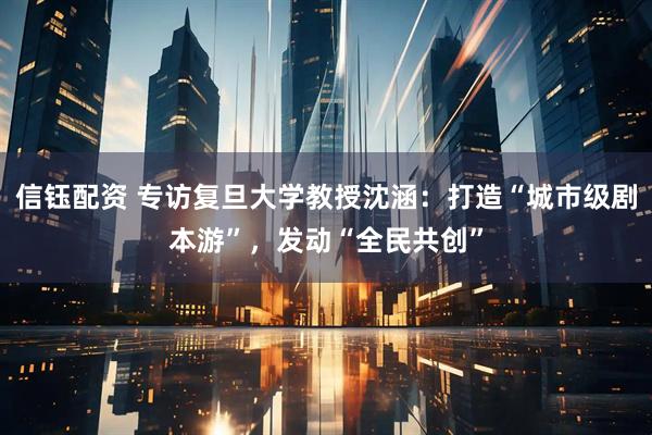 信钰配资 专访复旦大学教授沈涵：打造“城市级剧本游”，发动“全民共创”