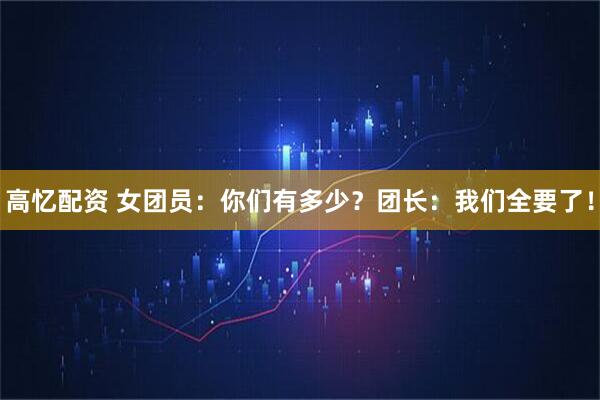 高忆配资 女团员：你们有多少？团长：我们全要了！