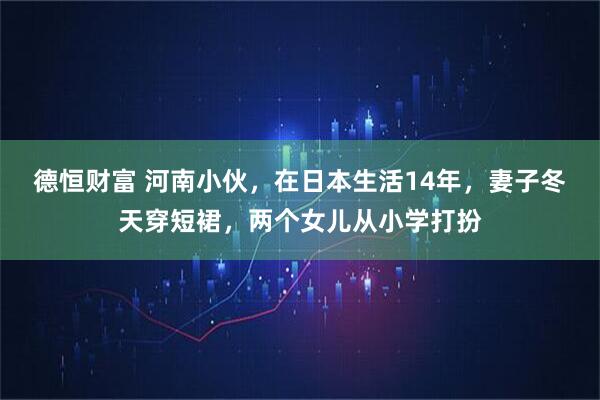 德恒财富 河南小伙，在日本生活14年，妻子冬天穿短裙，两个女儿从小学打扮