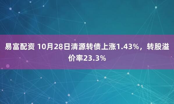 易富配资 10月28日清源转债上涨1.43%，转股溢价率23.3%