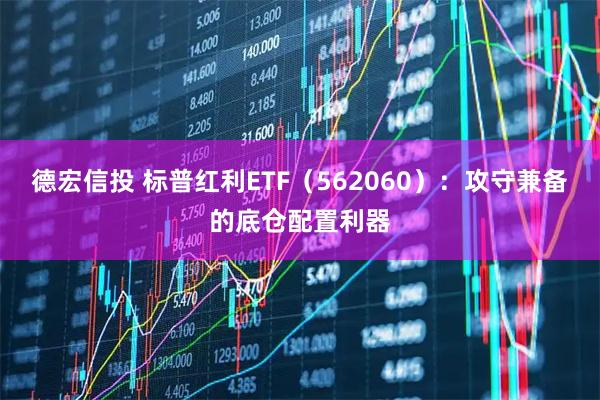 德宏信投 标普红利ETF（562060）：攻守兼备的底仓配置利器