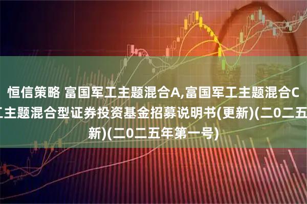 恒信策略 富国军工主题混合A,富国军工主题混合C: 富国军工主题混合型证券投资基金招募说明书(更新)(二0二五年第一号)
