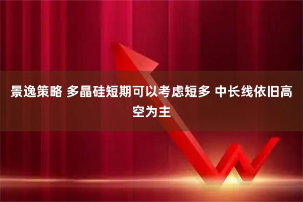景逸策略 多晶硅短期可以考虑短多 中长线依旧高空为主