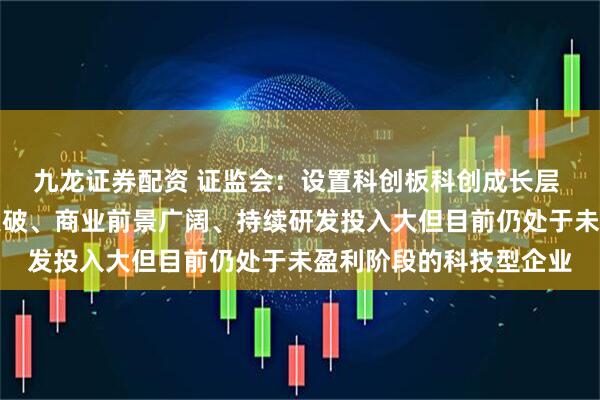 九龙证券配资 证监会：设置科创板科创成长层 重点服务技术有较大突破、商业前景广阔、持续研发投入大但目前仍处于未盈利阶段的科技型企业