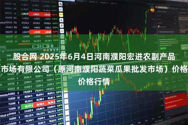 股合网 2025年6月4日河南濮阳宏进农副产品批发市场有限公司（原河南濮阳蔬菜瓜果批发市场）价格行情