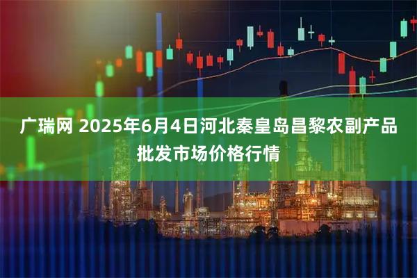 广瑞网 2025年6月4日河北秦皇岛昌黎农副产品批发市场价格行情