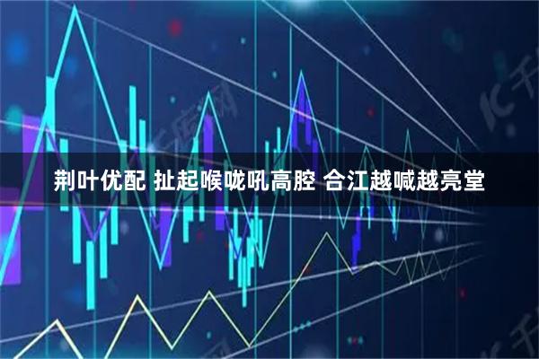 荆叶优配 扯起喉咙吼高腔 合江越喊越亮堂