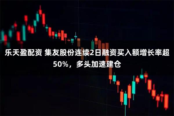 乐天盈配资 集友股份连续2日融资买入额增长率超50%，多头加速建仓