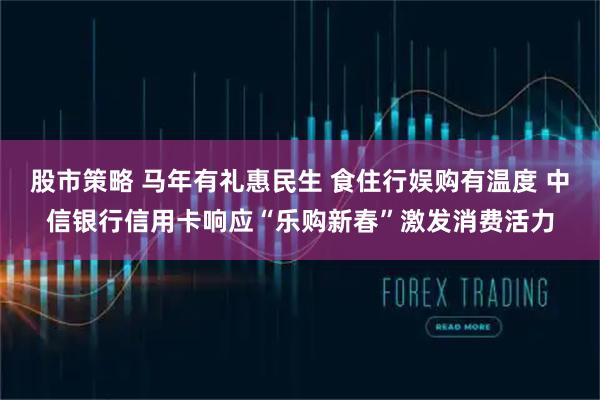 股市策略 马年有礼惠民生 食住行娱购有温度 中信银行信用卡响应“乐购新春”激发消费活力
