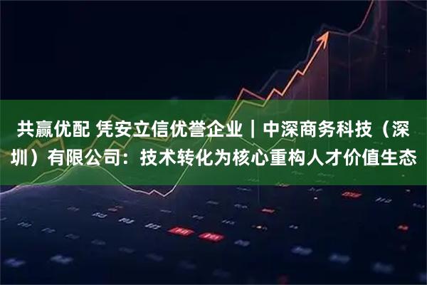 共赢优配 凭安立信优誉企业｜中深商务科技（深圳）有限公司：技术转化为核心重构人才价值生态