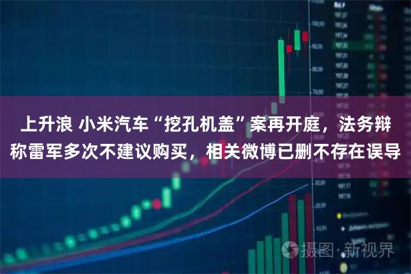 上升浪 小米汽车“挖孔机盖”案再开庭，法务辩称雷军多次不建议购买，相关微博已删不存在误导