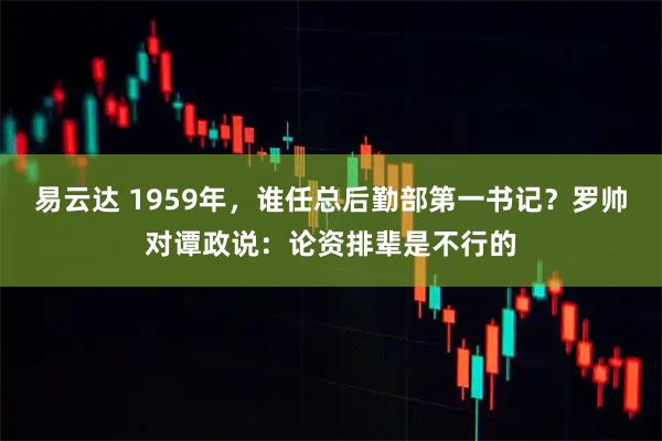 易云达 1959年，谁任总后勤部第一书记？罗帅对谭政说：论资排辈是不行的