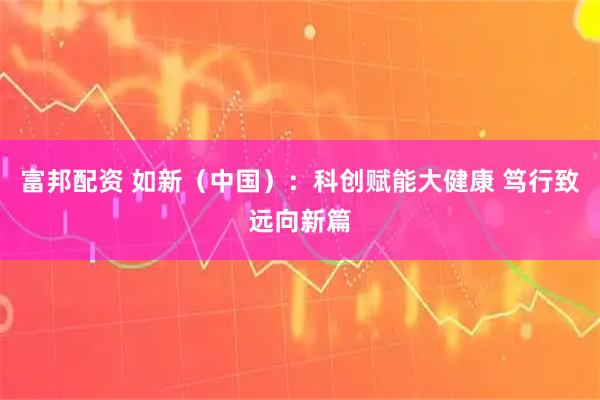 富邦配资 如新（中国）：科创赋能大健康 笃行致远向新篇
